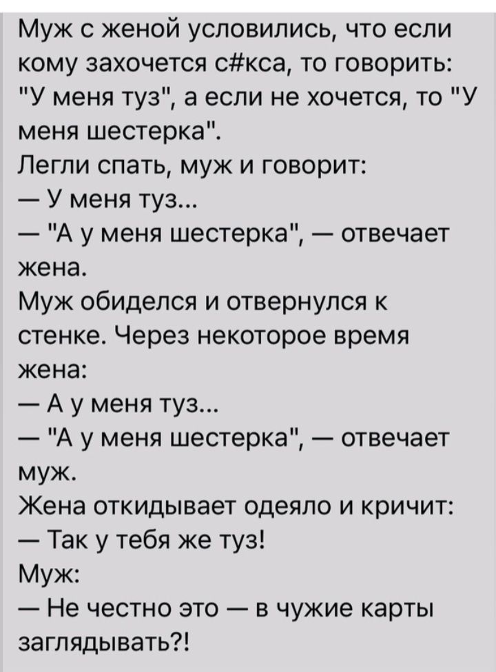 Муж с женой условились что если кому захочется скса то говорить У меня туз а если не хочется то У меня шестерка Легли спать муж и говорит У меня туз А у меня шестерка отвечает жена Муж обиделся и отвернулся к стенке Через некоторое время жена А у меня туз А у меня шестерка отвечает муж Жена откидывает одеяло и кричит Так у тебя же туз Муж Не честно это в чужие карты заглядывать