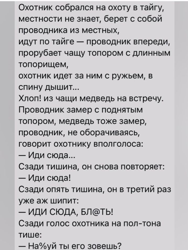 Охотник собрался на охоту в тайгу местности не знает берет с собой проводника ИЗ МЕСТНЫХ идут по тайге проводник впереди прорубает чащу топором с длинным топорищем охотник идет за ним с ружьем в спину дышит Хлоп из чащи медведь на встречу Проводник замер С ПОДНЯТЫМ топором медведь тоже замер проводник не оборачиваясь ГОВОРИТ ОХОТНИКУ ВПОПГОПОСЭС Иди сюда Сзади тишина он снова повторяет Иди сюда Сз