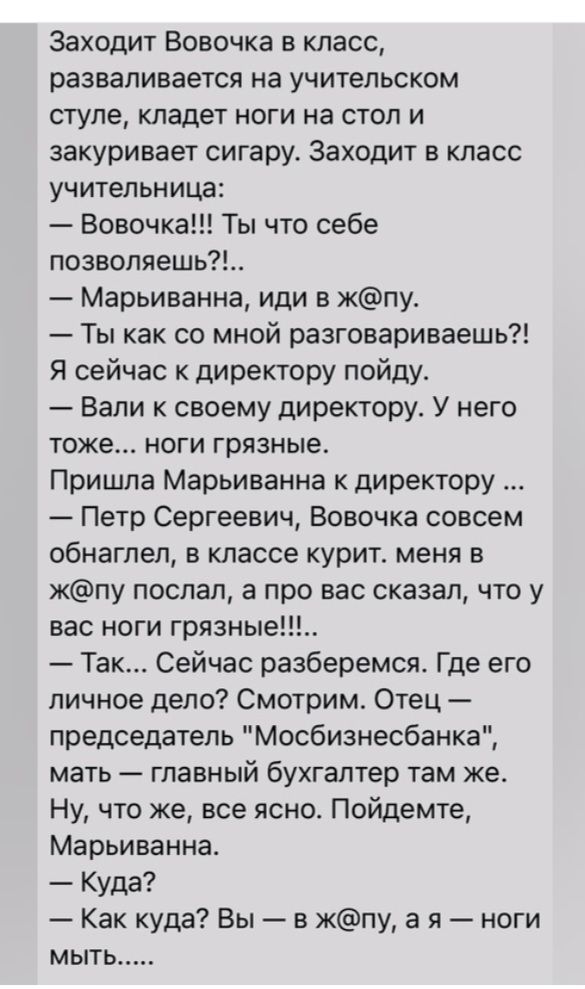 Заходит Вовочка в класс разваливается на учительском стуле кладет ноги на стол и закуривает сигару Заходит в класс учительница Вовочка Ты что себе позволяешь Марьиванна иди в кпу Ты как со мной разговариваешь Я сейчас к директору пойдут Вали к своему директору У него тоже ноги грязные Пришла Марьиванна директору Петр Сергеевич Вовочка совсем обнагпеп в классе курит меня в кпу послал а про вас сказ