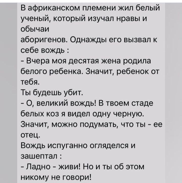 В африканском племени жил белый ученый который изучал нравы и обычаи аборигенов Однажды его вызвал к себе вождь Вчера моя десятая жена родила белого ребенка Значит ребенок от тебя Ты будешь убит О великий вождь В твоем стаде белых коз я видел одну черную Значит можно подумать что гы ее отец Вождь испуганно огляделся и зашептал Ладно киви Но и ты об этом никому не говори