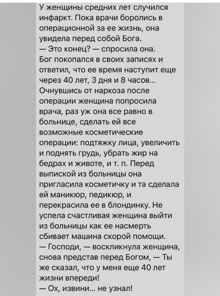 у Женщины средних лет случился инфаркт Пока врачи боролись в операционной за ее жизнь она увидела перед собой Бога Это конец спросила она Бог докопался В своих записях И ответил что ее время наступит еще через 40 лет 3 дня и 8 часов Очнувшись от наркоза после операции женщина попросила врача раз уж она все равно в больнице сделать ей все возможные косметические операции подтяжку лица увеличить и п