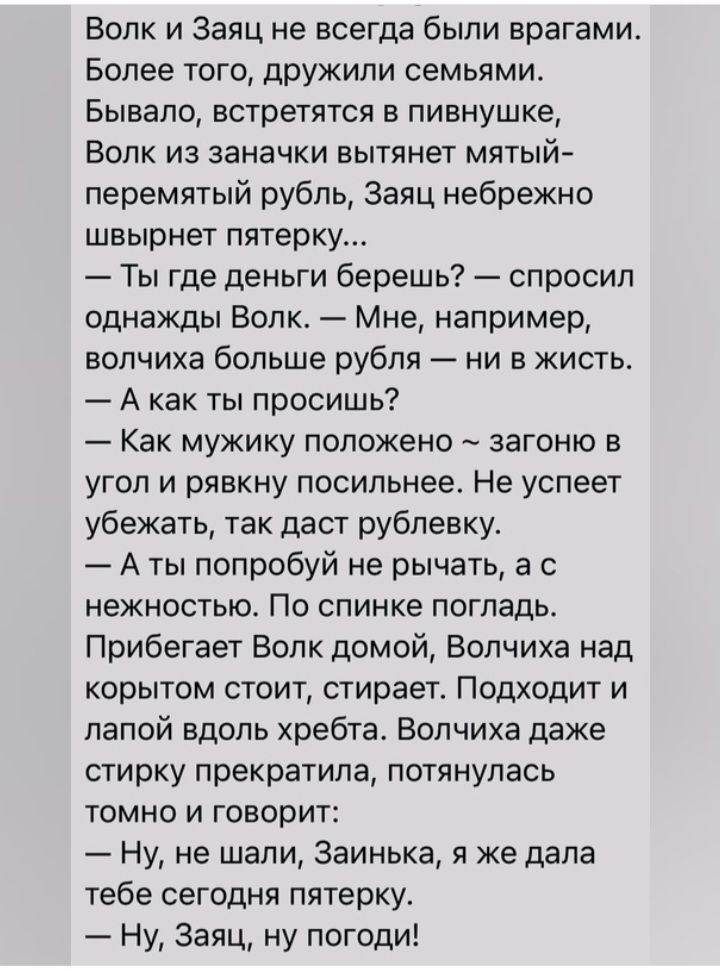 Волк и Заяц не всегда были врагами Более того дрУЖипи семьями Бывало встретятся в пивнушке Волк из заначки вытянет мятый перемитый рубль Заяц небрежно швырнет пятерку Ты где деньги берешь спросил однажды Волк Мне например волчиха больше рубля ни в жисть А как ты просишь Как мужику положено загоню в угол и рявкну посильнее Не успеет убежать так даст рублевку А ты попробуй не рычать а с нежностью По