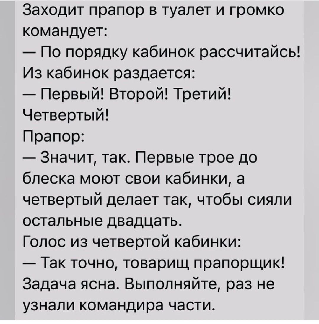 Заходит прапор в туалет и громко командует По порядку кабинок рассчитайсь Из кабинок раздается Первый Второй Третий Четвертый Прапор Значит так Первые трое до блеска моют свои кабинки а четвертый делает так чтобы сияли остальные двадцать Голос из четвертой кабинки Так точно товарищ прапорщик Задача ясна Выполняйте раз не узнали командира части