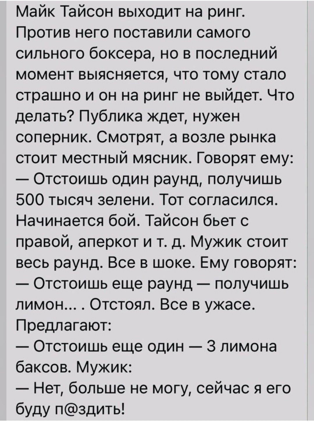 Майк Тайсон выходит на ринг Против него поставили самого сильного боксера но в последний момент выясняется что тому стало страшно и он на ринг не выйдет Что делать Публика ждет нужен сопернико СМОТРЯТ а ВОЗПЭ рынка СТОИТ МЕСТНЫЙ МЯСНИК ГОВОРЯТ ему Отстоишь один раунд получишь 500 тысяч зелени Тот согласился Начинается бой Тайсон бьет с правой аперкот и т д Мужик стоит весь раунд Все в шоке Ему гов