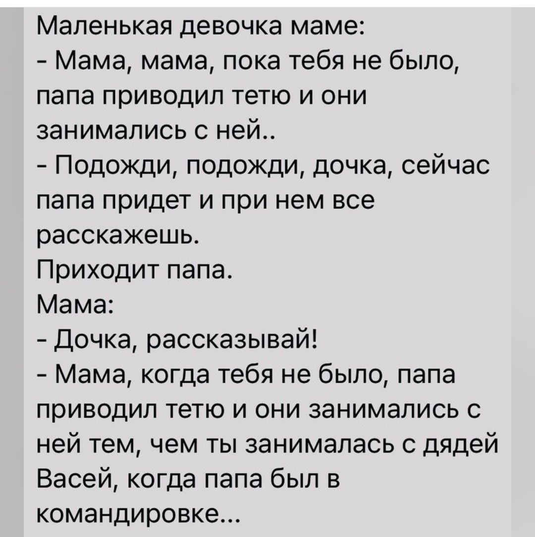 Маленькая девочка маме Мама мама пока тебя не было папа приводил тетю и они занимались с ней Подожди подожди дочка сейчас папа придет и при нем все расскажешь Приходит папа Мама Дочка рассказывай Мама когда тебя не было папа приводил тетю и они занимались с ней тем чем ты занималась дядей Васей когда папа был в командировке