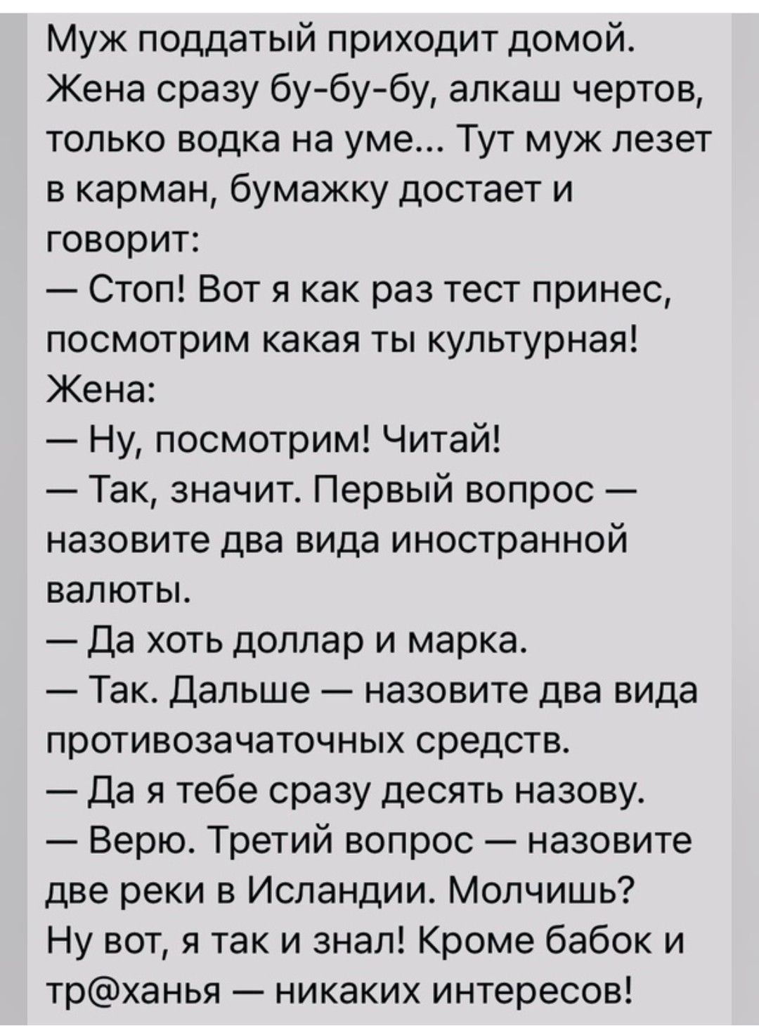 Муж поддатый приходит домой Жена сразу бубубу алкаш чертов только водка на уме Тут муж лезет в карман бумажку достает и говорит Стоп Вот я как раз тест принес посмотрим какая ты культурная Жена Ну посмотрим Читай Так значит Первый вопрос назовите два вида иностранной валюты Да хоть доллар и марка Так Дальше назовите два вида противозачаточных средств Да я тебе сразу десять назову Верю Третий вопро