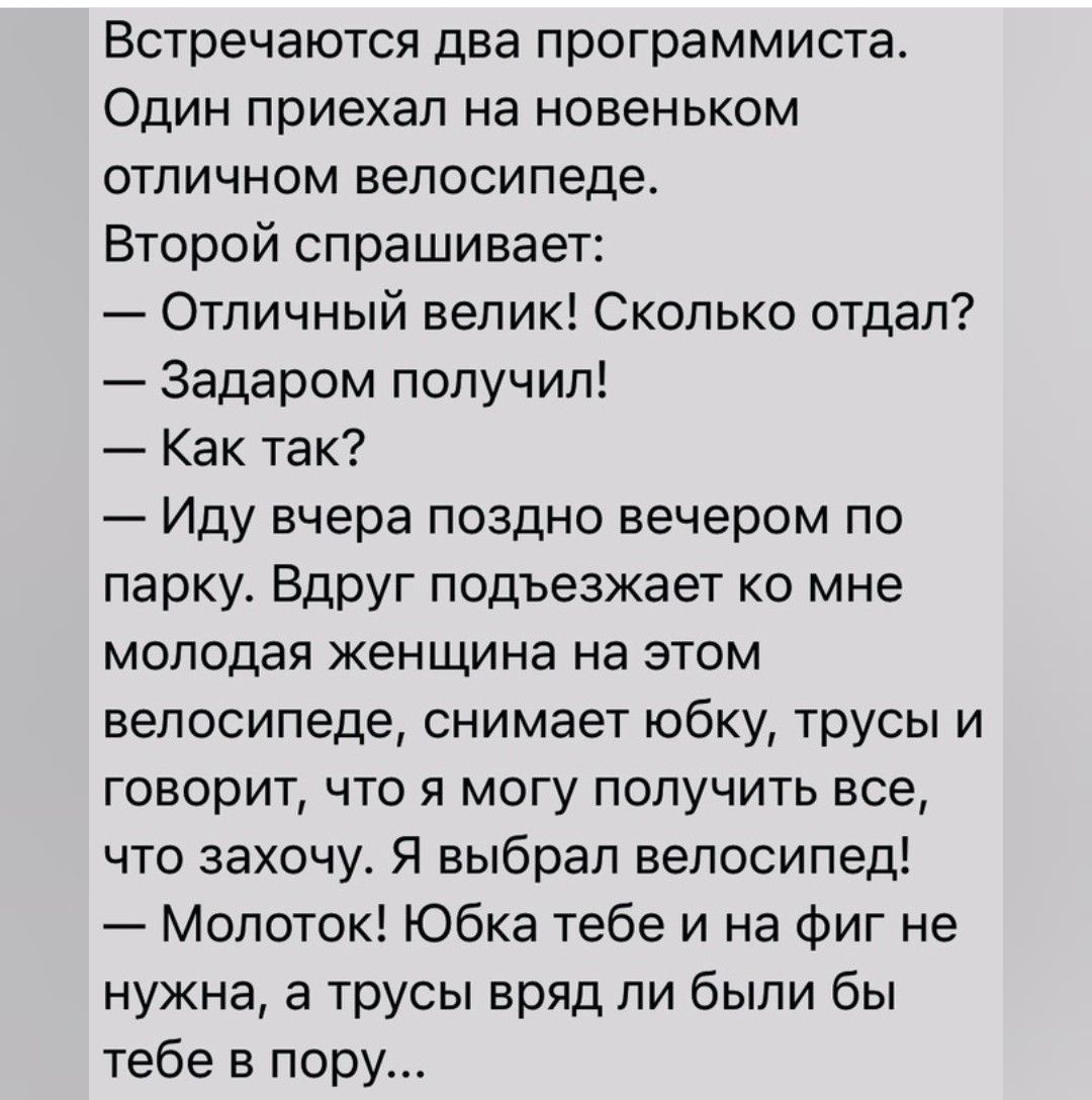 Встречаются два программиста Один приехал на новеньком отличном велосипеде Второй спрашивает Отличный велик Сколько отдал Задаром получил Как так Иду вчера поздно вечером по парку Вдруг подъезжает ко мне молодая женщина на этом велосипеде снимает юбку трусы и говорит что я могу получить все что захочу Я выбрал велосипед Молоток Юбка тебе и на Фиг не нужна а трусы вряд ли были бы тебе в пору