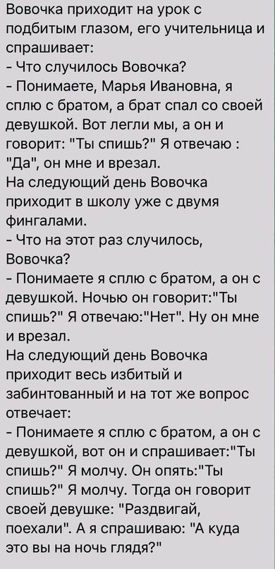 Вовочка приходит на урок 0 подбитым глазом его учительница и спрашивает Что случилось Вовочка Понимаете Марья Ивановна я сплю с братом а брат спал со своей девушкой Вот легли мы а он и говорит Ты спишь Я отвечаю да он мне и врезал На следующий день Вовочка приходит в школу уже с двумя Фингалами Что на этот раз случилось Вовочка Понимаете я сплю с братом а он с девушкой Ночью он говоритТы спишь Я о