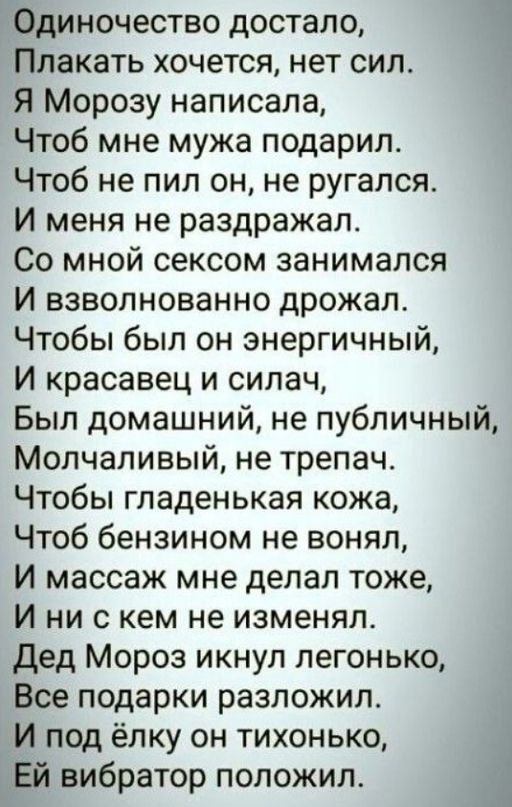 Одиночество достало Плакать хочется нет сил Я Морозу написала Чтоб мне мужа подарил Чтоб не пил он не ругался И меня не раздражал Со мной сексом занимался И взволнованно дрожал Чтобы был он энергичный И красавец и силач Был домашний не публичный Молчаливый не трепач Чтобы гладенькая кожа Чтоб бензином не вонял И массаж мне делал тоже И ни с кем не изменял Дед Мороз икнуп легонько Все подарки разло