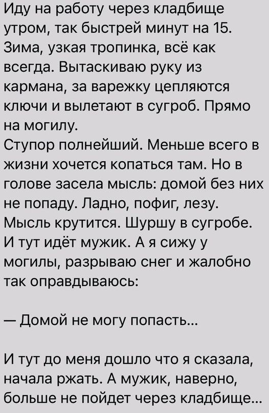 Иду на работу через кладбище утром так быстрей минут на 15 Зима узкая тропинка всё как всегда Вытаскиваю руку из кармана за варежку цепляются ключи и вылетают в сугроб Прямо на могилу Ступор полнейшийы Меньше всего в жизни хочется копаться там Но в голове засела мысль домой без них не попаду Ладно пофиг лезу Мысль крутится Шуршу в сугробе И тут идёт мужик А я сижу у могилы разрываю снег и жалобно 