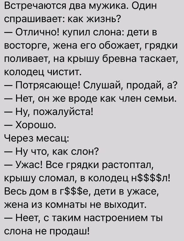 Встречаются два мужика Один спрашивает как жизнь Отлично купил слона дети в восторге жена его обожает грядки поливает на крышу бревна таскает колодец чистит Потрясающе Слушай продай а Нет он же вроде как член семьи Ну пожалуйста Хорошо Через месац Ну что как слон Ужас Все грядки растоптал крышу сломал в колодец нл Весь дом в ге дети в ужасе жена из комнаты не выходит Неет с таким настроением ты сл