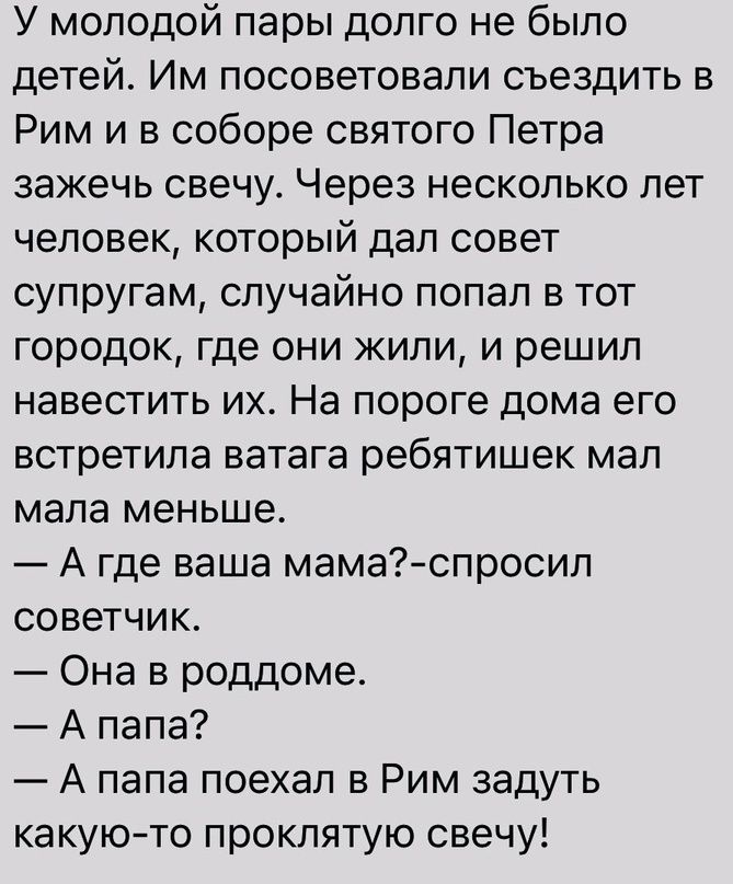 У молодой пары долго не было детей Им посоветовали съездить в Рим и в соборе святого Петра зажечь свечу Через несколько лет человек который дал совет супругам случайно попал в тот городок где они жили и решил навестить их На пороге дома его встретила ватага ребятишек мап мала меньше А где ваша мамаспросил советчик Она в роддоме А папа А папа поехал в Рим задуть какуюто проклятую свечу