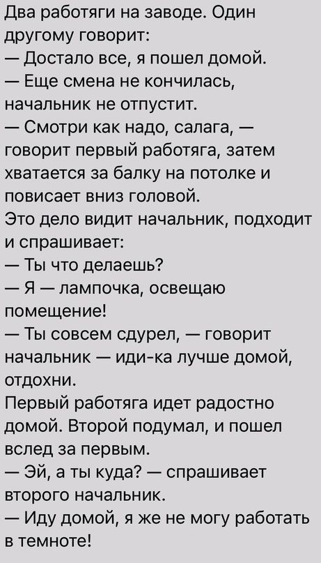 Два работяги на заводе Один другому говорит Достало все я пошел домой Еще смена не кончилась начальник не отпустит Смотри как надо салага говорит первый работяга затем хватается за балку на потолке и повисает вниз головой Это дело видит начальник подходит и спрашивает Ты что делаешь Я лампочка освещаю помещение Ты совсем сдурел говорит начальник идика лучше домой отдохниь Первый работяга идет радо