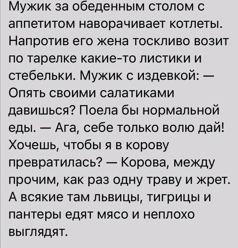 Мужик за обеденным столом с аппетитом наворачивает котлеты Напротив его жена тоскливо возит по тарелке какието листики и стебельки Мужик с издевкой Опять своими салатиками давишься Поела бы нормальной еды Ага себе только волю дай Хочешь чтобы я в корову превратилась Корова между прочим как раз одну траву и жрет А всякие там львицы тигрицы и пантеры едят мясо и неплохо выглядят