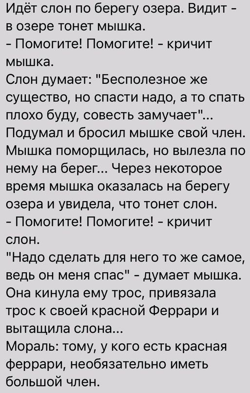 Идёт спон по берегу озера Видит в озере тонет мышка Помогите Помогите кричит мышка Спон думает Беспопезное же существо но спасти надо а то спать ппохо буду совесть замучает Подумал и бросил мышке свой член Мышка поморщилась но выпезпа по нему на берег Через некоторое время мышка оказалась на берегу озера и увидела что тонет слон Помогите Помогите кричит слон Надо сделать для него то же самое ведь 