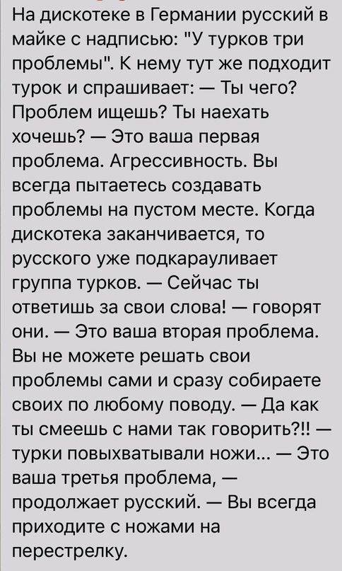 На дискотеке в Германии русский в майке с надписью У турков три проблемы К нему тут же подходит турок и спрашивает Ты чего Проблем ищешь Ты наехать хочешь Это ваша первая проблема Агрессивность Вы всегда пытаетесь создавать проблемы на пустом месте Когда дискотека заканчивается то русского уже подкарауливает группа турков Сейчас ты ответишь за свои слова говорят они Это ваша вторая проблема Вы не 