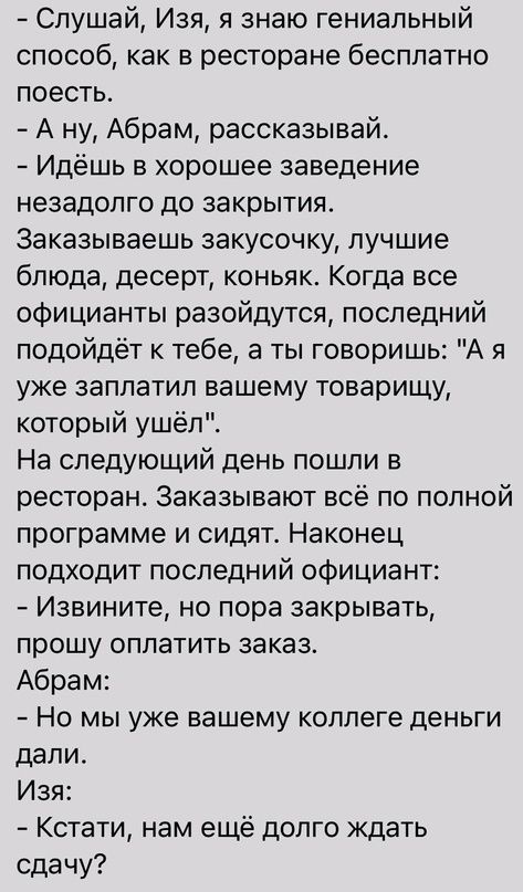 Слушай Изя знаю гениальный способ как в ресторане бесплатно поесть А ну Абрам рассказывай Идёшь в хорошее заведение незадолго до закрытия Заказываешь закусочку лучшие блюда десерт коньяк Когда все официанты разойдутся последний подойдёт к тебе а ты говоришь А я уже заплатил вашему товарищу который ушёл На следующий день пошли в ресторан Заказывают всё по полной программе и сидят Наконец подходит п