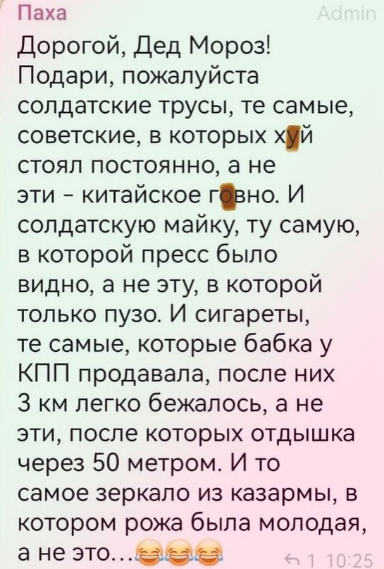 Паха Дорогой Дед Мороз Подари пожалуйста солдатские трусы те самые советские в которых хй стоял постоянно а не эти китайское гъно И солдатскую майку ту самую в которой пресс было видно а не эту в которой только пузо И сигареты те самые которые бабка у КПП продавала после них 3 км легко 6ежалось а не эти после которых отдышка через 50 метром И то самое зеркало из казармы в котором рожа была молодая