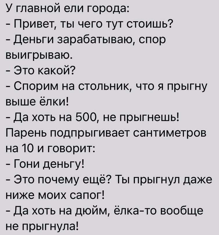 У главной ели города Привет ты чего тут стоишь Деньги зарабатываю спор выигрываю Это какой Спорим на стольник что я прыгну выше ёлки Да хоть на 500 не прыгнешь Парень подпрыгивает сантиметров на 10 и говорит Гони деньгу Это почему ещё Ты прыгнул даже ниже моих сапог Да хоть на дюйм ёлкато вообще не прыгнула