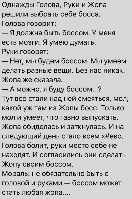 Однажды Голова Руки и Жопа решили выбрать себе босса Голова говорит Я должна быть боссом У меня есть мозги Я умею думать Руки говорят Нет мы будем боссом Мы умеем делать разные вещи Без нас никак Жопа же сказала А можно я буду боссом Тут все стали над ней смеяться мол какой уж там из Жопы босс Только мол и умеет что гавно выпускать Жопа обиделась и заткнулась И на следующий день стало всем хево Го