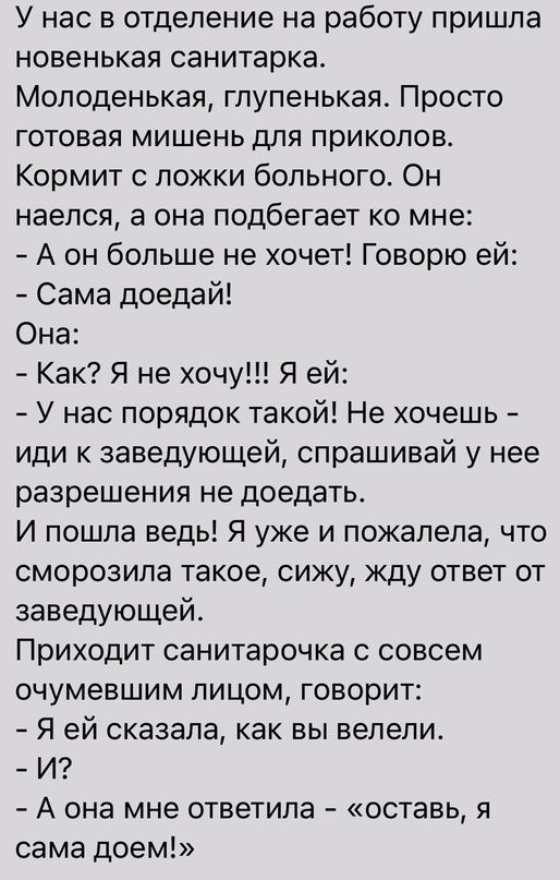 У нас в отделение на работу пришла новенькая санитарка Молоденькая гпупенькая Просто готовая мишень для приколов Кормит с ложки больного Он наелся а она подбегает ко мне А он больше не хочет Говорю ей Сама доедай Она Как Я не хочу Я ей У нас порядок такой Не хочешь иди к заведующей спрашивай у нее разрешения не доедать И пошла ведь Я уже и пожалела что сморозипа такое сижу жду ответ от заведующей 