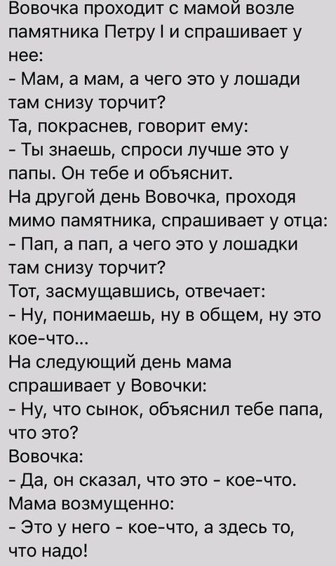 Вовочка проходит с мамой возле памятника Петру и спрашивает у нее Мам а мам а чего это у лошади там снизу торчит Та покраснев говорит ему Ты знаешь спроси лучше это у папы Он тебе и объяснит На другой день Вовочка проходя мимо памятника спрашивает у отца Пап а пап а чего это у лошадки там снизу торчит Тот засмущавшись отвечает Ну понимаешь ну в общем ну это коечто На следующий день мама спрашивает