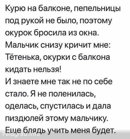 Курю на балконе пепельницы под рукой не было поэтому окурок бросила из окна Мальчик снизу кричит мне Тётенька окурки с балкона кидать нельзя И знаете мне так не по себе стало Я не поленилась оделась спустилась и дала пиздюлей этому мальчику Еще блядь учить меня будет