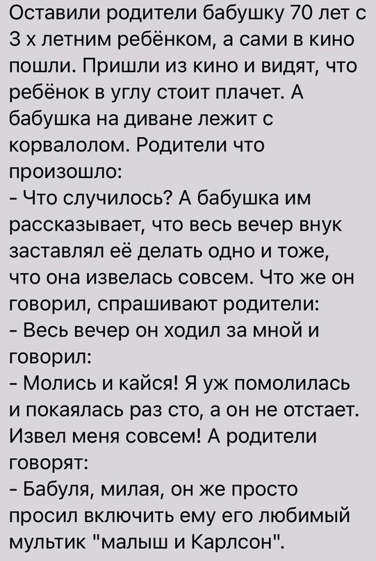 Оставили родители бабушку 70 лет с 3 летним ребёнком а сами в кино пошли Пришли из кино и видят что ребёнок в углу стоит плачет А бабушка на диване лежит с корвалолом Родители что произошло Что случилось А бабушка им рассказывает что весь вечер внук заставлял её делать одно и тоже что она извепась совсем Что же он говорил спрашивают родители Весь вечер он ходил за мной и говорил Молись и кайся Я у