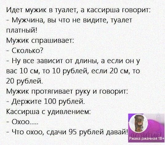 Идет мужик в туалет а кассирша говорит Мужчина вы что не видите туалет платный Мужик спрашивает Сколько Ну все зависит от длины а если он у вас 10 см то 10 рублей если 20 см то 20 рублей Мужик протягивает руку и говорит Держите 100 рублей Кассирша с удивлением Охос Что охоо сдачи 95 рублей давай