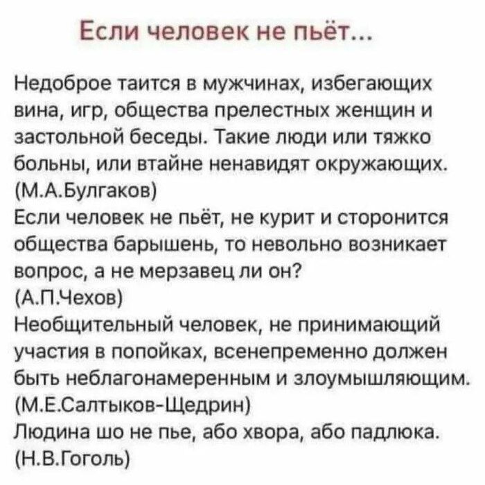 ЕСЛИ ЧЕЛОВЕК НЕ пьёт Недоброе таится в мужчинах избегающих вина иго общества прелестных женщин и застольной беседы Такие топи ипи тяжко больны или втайне ненавидят окружающих МАБулгаков Если человек не пьёт не курит и сторонится общества барышень то невольно возникает вопрос а не мерзавец ли он АПЧехов Необщитвльный человек не принимающий участия в попойках всенепременно должен быть неблагонамерен