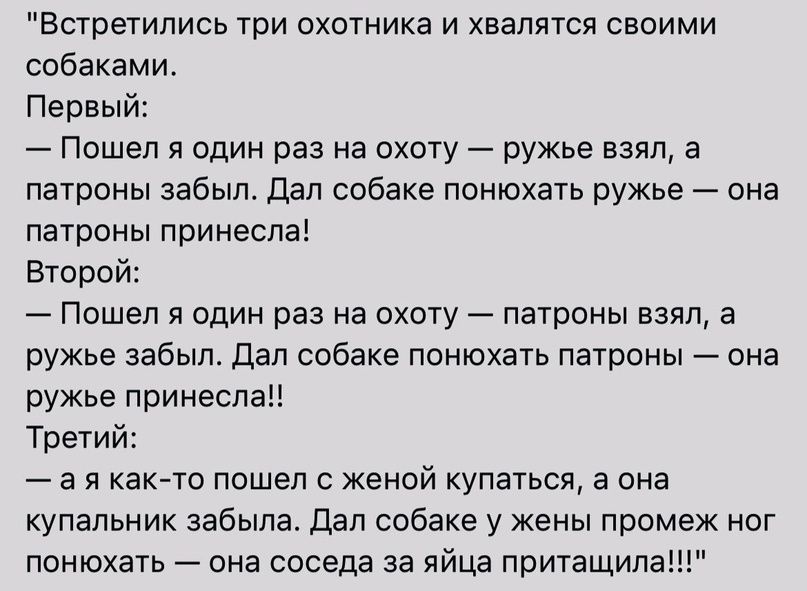 Встретились три охотника и хаапятоя оаоими собаками Первый Пошел я один раз на охоту ружье взял а патроны забыл дап собаке понюхать ружье она патроны принесла второй Пошел я один раз на охоту патроны взял а ружье забыл дал собаке понюхать патроны она ружье поинеоп Третий а я аКАто пошел с женой купаться а она купальник забыла дал собаке у жены промеж ног понюхать она соседа за яйца притащила