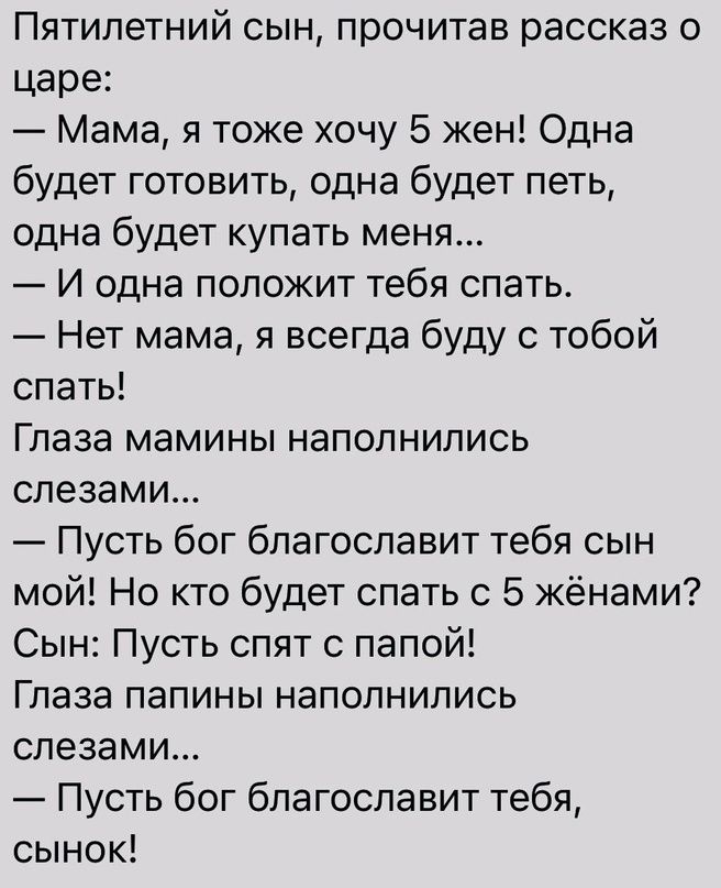 Пятилетний сын прочитав рассказ о царе Мама я тоже хочу 5 жен Одна будет готовить одна будет петь одна будет купать меня И одна положит тебя спать Нет мама я всегда буду с тобой спать Глаза мамины наполнились слезами Пусть бог благославит тебя сын мой Но кто будет спать с 5 жёнами Сын Пусть спят с папой Глаза папины наполнились слезами Пусть бог благославит тебя сынок