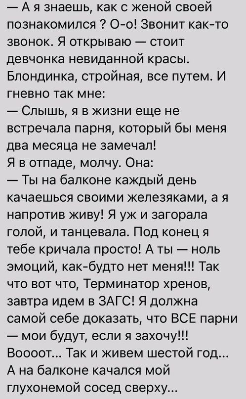 А я знаешь как с женой своей познакомился Оо Звонит както звонок Я открываю стоит девчонка невиданной красы Блондинка стройная все путем И гневно так мне Слышь я в жизни еще не встречала парня который бы меня два месяца не замечал Я в отпаде молчу Она Ты на балконе каждый день качаешься своими железяками а я напротив живу Я уж и загорала голой и танцевала Под конец я тебе кричала просто А ты ноль 