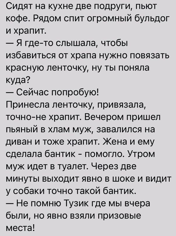 Сидят на кухне две ПОДРУГИ пыот кофе Рядом спит огромный бульдог и храпит Я гдето слышала чтобы избавиться от храпа нужно повязать красную ленточку ну ты поняла куда Сейчас попробую Принесла ленточку привязала точноне храпит Вечером пришел пьяный в хлам муж завалился на диван и тоже храпит Жена и ему сделала бантик помогло Утром муж идет в туалет Через две минуты выходит явно в шоке и видит у соба