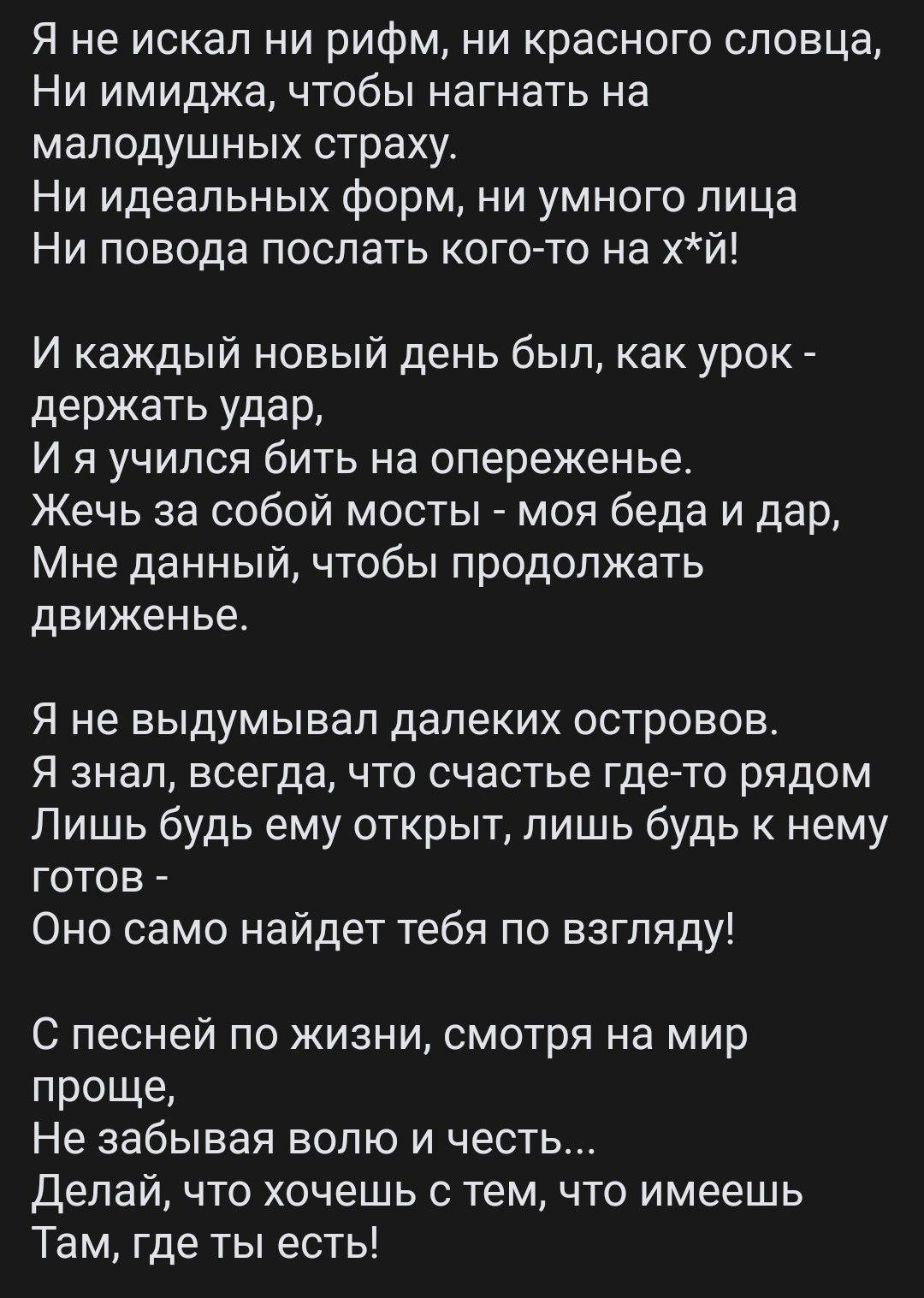 Я не искал ни рифм ни красного словца Ни имиджа чтобы нагнать на малодушных страху Ни идеальных форм ни умного лица Ни повода послать кого то на хй и каждый новый день был как урок держать удар и я учился бить на опереженье Жечь за собой мосты моя беда и дар Мне данный чтобы продолжать движенье Я не выдумывал далеких островов Я знал всегда что счастье где то рядом Лишь будь ему открыт лишь будь к 