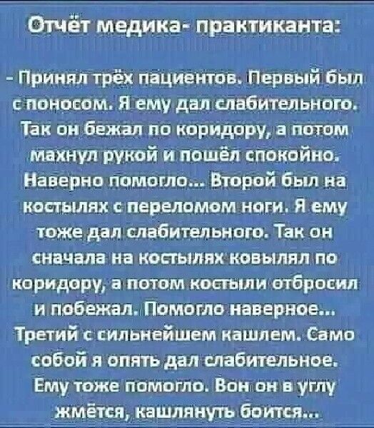 Отчёт медика практиканта Принял трёх пациентов Первый был споносом Я ему дал слабительного Так он бежал по коридору а потом махнул рукой и пошёл спокойно Наверно помогло Второй был на костылях спереломом ноги Я ему тоже дал слабительного Так он сначала на костылях ковылял по коридору а потом костыли отбросил и побежал Помогло наверное Третий с силь