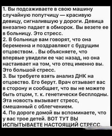 1. Вы подсаживаете в свою машину случайную попутчицу — красивую девицу, сигналившую с дороги. Девица внезапно падает в обморок. Вы везете ее в больницу. Это стресс.
2. В больнице вам говорят, что она беременна и поздравляют с будущим отцовством.. Вы объясняете, что впервые увидели ее час назад, но она настаивает на том, что отец именно вы. Это большой стресс.
3. Вы требуете взять анализ ДНК на отцовство. Его берут. Врач отзывается вас в сторону и сообщает, что вы не можете быть отцом, т. к. генетически бесплодны. Эта новость вызывает стресс, смешанный с облегчением.

4. До дома дойти вы вспоминаете, что у вас трое детей. ВОТ ВЫ ИСПЫТЫВАЕТЕ НАСТОЯЩИЙ СТРЕСС.