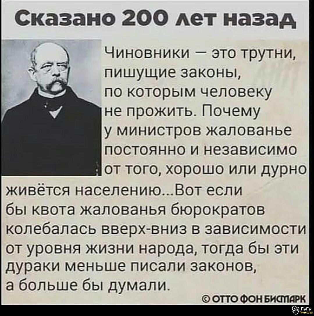 Сказано 200 лет назад

Чиновники — это трутни, пишущие законы, по которым человеку не прожить. Почему у министров жалованье постоянно и независимо от того, хорошо или дурно живётся населению... Вот если бы квота жалованья бюрократов колебалась вверх-вниз в зависимости от уровня жизни народа, тогда бы эти дураки меньше писали законов, а больше бы думали.

— ОТТО ФОН БИСМАРК