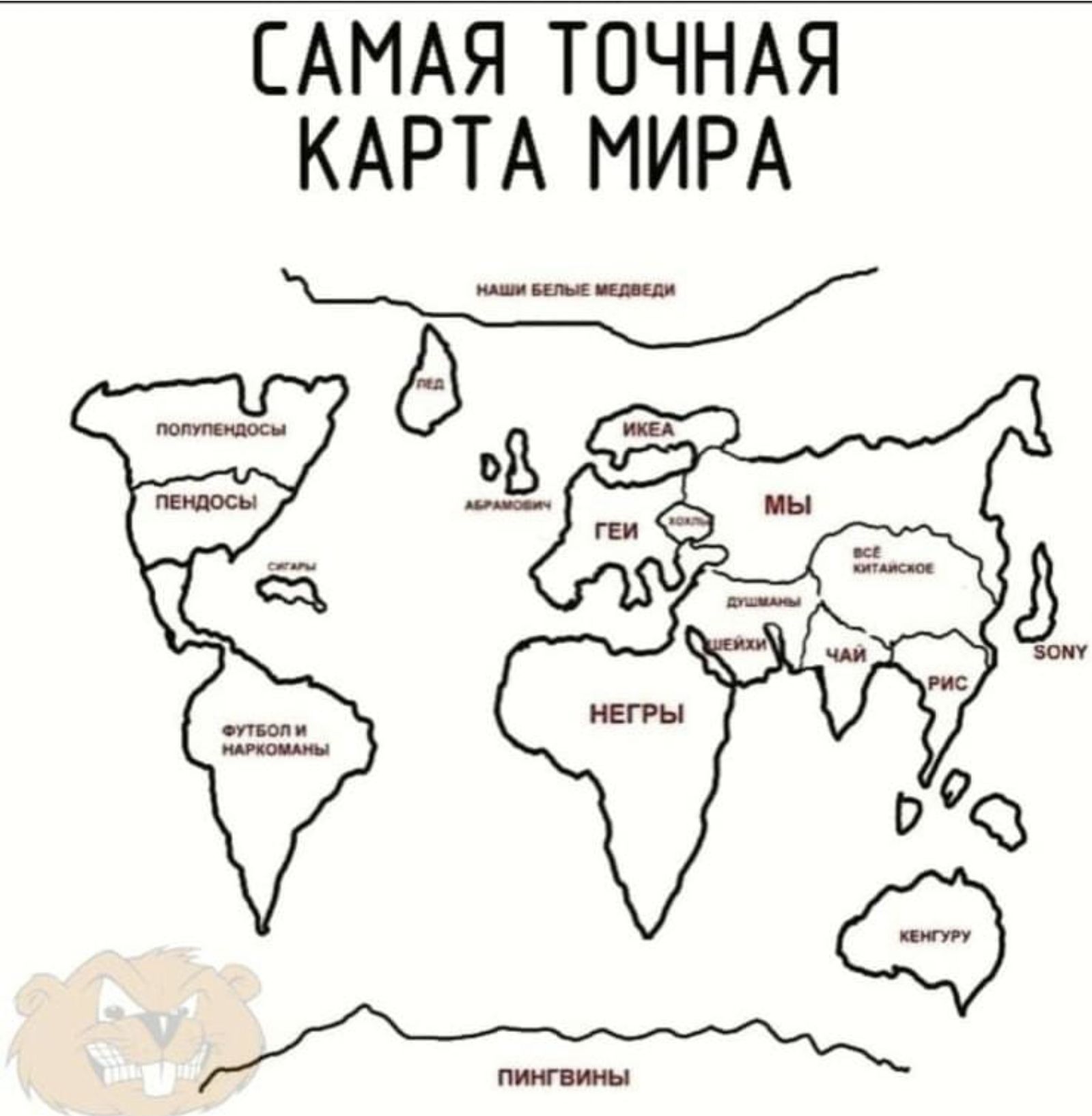 САМАЯ ТОЧНАЯ КАРТА МИРА
Наши белые медведи

Картинки с подписями: 
Полинезийцы, Пендосы, Геи, Мы, Негры, Футбол и наркоманы, Пингвины, ИКЕА, рыба, чай, рис, SONY, кенгуру.