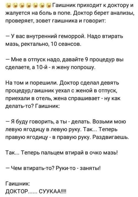 Гаишник приходит к доктору и жалуется на боль в попе доктор берет анализы проверяет зовет гаишника и говорит У вас внутренний геморрой Надо втирать мазь ректально 10 сеансов Мне в отпуск надо давайте процедур вы сделаете а 10 й и жену попрошу На том и порешили Доктор сделал девять процедуогвишник уехал с женой в отпуск приехали в отель жена спрашивает ну как делатьто Гаишник Я буду говорить а ты д