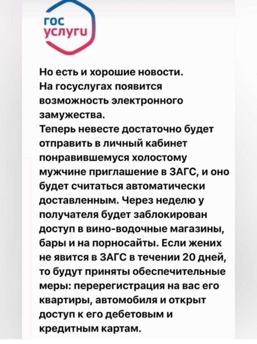 гос услуги Но есть и хорошие новости На госуслутах появится возможность электронного замужества Теперь невесте достаточно будет отправить в личный кабинет понравившемуся хопостому мужчине приглашение в ЗАГС и оно будет считаться автоматически поставленным Через неделю у получателя будет заблокирован доступ в вино водочные магазины бары и на порносайты Если жених не явится в ЗАГС в течении 20 дней 