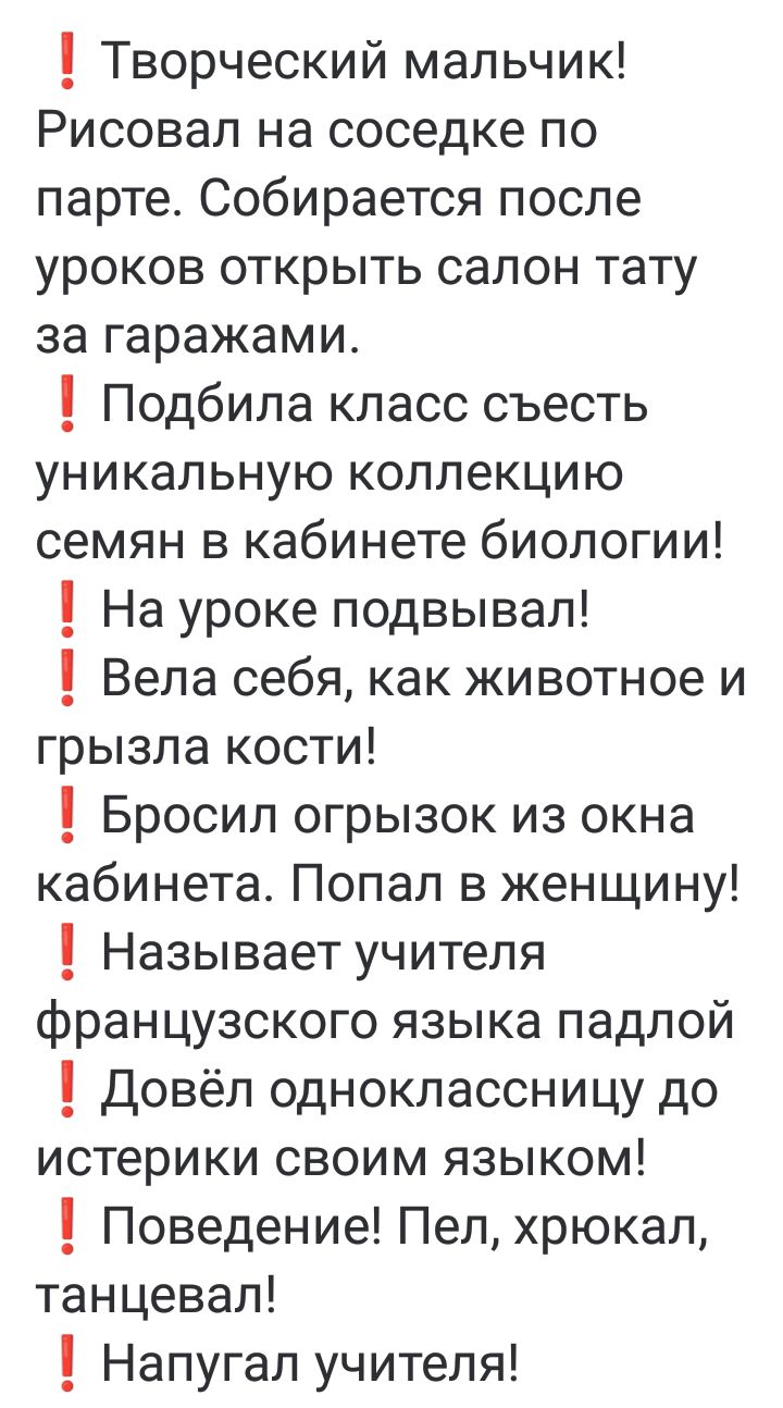 1 Творческий мальчик Рисовал на соседке по парте Собирается после уроков открыть салон тату за гаражами Подбила класс съесть уникальную коллекцию семян в кабинете биологии 1 На уроке подвывал Вела себя как животное и грызла кости 1 Бросил огрызок из окна кабинета Попал в женщину Называет учителя французского языка падлой 1 Довёл одноклассницу до ис