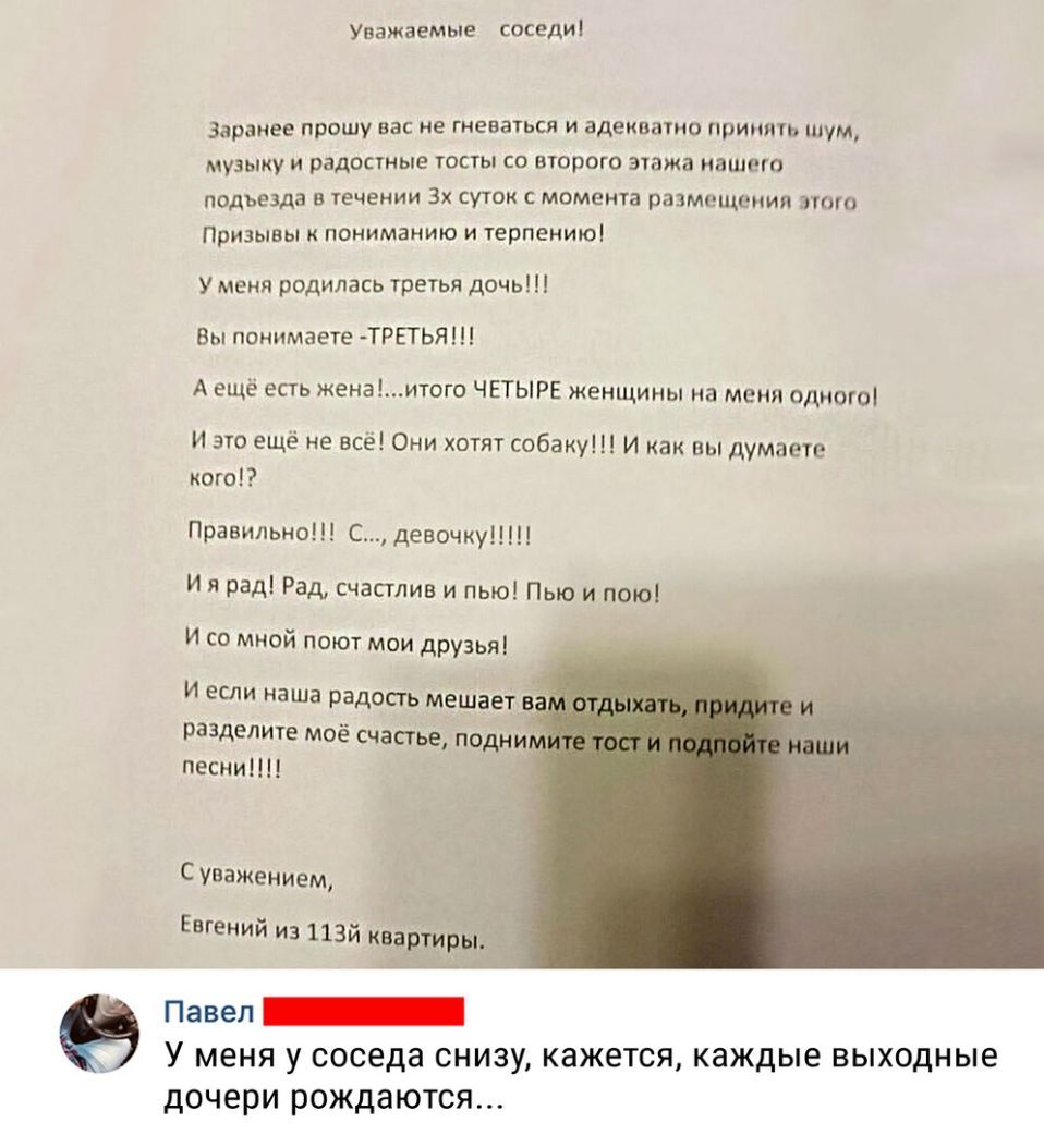Уважаемые соседи заранее прошу вас не гиеваться и адекватно принять шум музыку и радостные тосты со второго этажа нашего подьезда в течении 3х суток с момемта размещения этого Призывы к пониманию и терпению У меня родилась третья дочь Вы понимаете ТРЕТЬЯ А ещё есть женаитого ЧЕТЫРЕ женщины на меня одного и это ещё не всё Они хотят собаку И как вы думаете кого Правильно С девочку И я рад Рад счасгл