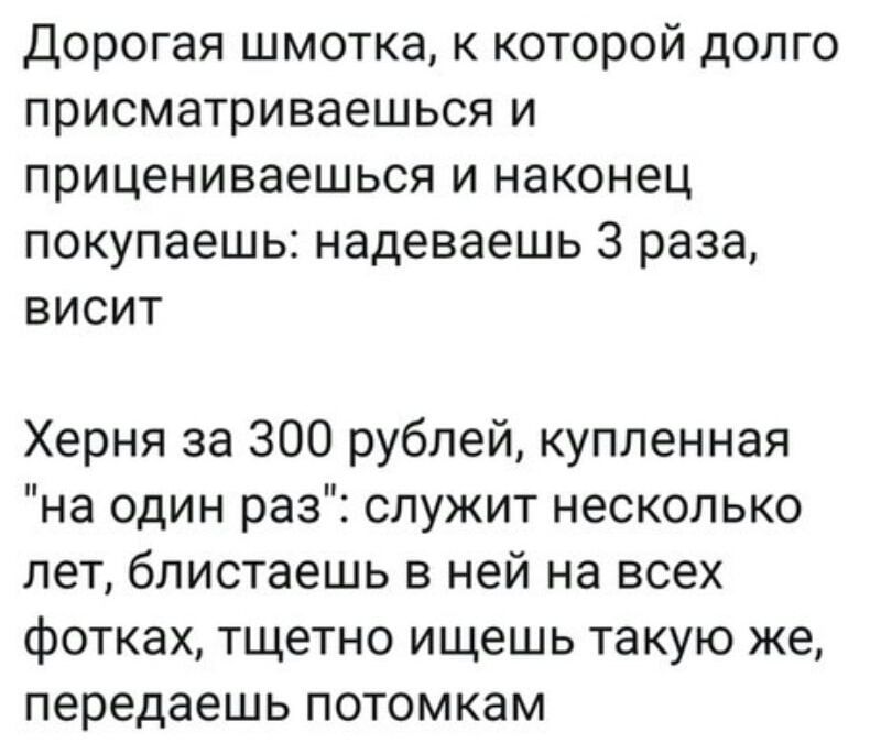 Дорогая шмотка к которой долго присматриваешься и прицениваешься и наконец покупаешь надеваешь 3 раза висит Херня за 300 рублей купленная на один раз служит несколько лет блистаешь в ней на всех фотках тщетно ищешь такую же передаешь потомкам