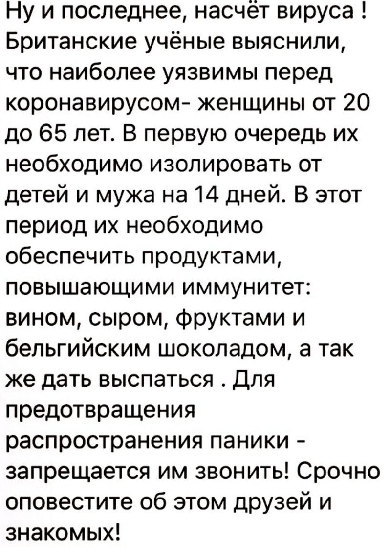 Ну и последнее насчёт вируса Британские учёные выяснили что наиболее уязвимы перед коронавирусом женщины от 20 до 65 лет В первую очередь их необходимо изолировать от детей и мужа на 14 дней В этот период их необходимо обеспечить продуктами повышающими иммунитет вином сыром фруктами и бельгийским шоколадом а так же дать выспаться Для предотвращения распространения паники запрещается им звонить Сро