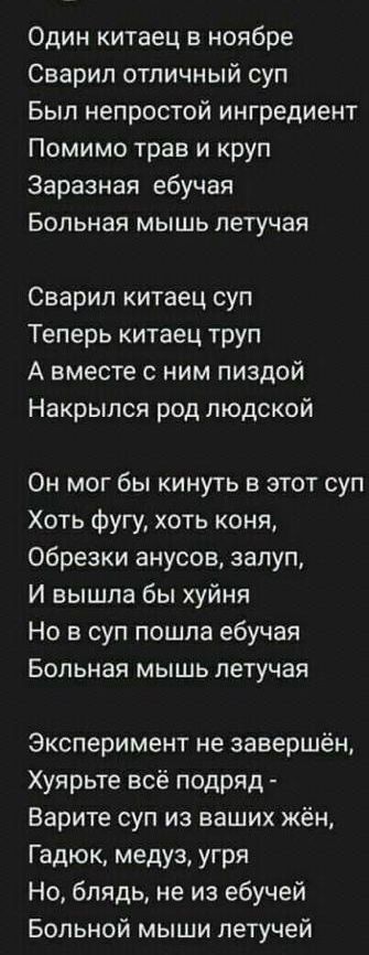 Один китаец в ноябре Сварил отличный суп Был непростой ингредиент Помимо трав и круп Заразная ебучан Больная мышь летучая Сварил китаец суп Теперь китаец труп А вместе с ним пиздой Накрыпся род людской Он мог бы кинуть в этот суп Хоть фугу хоть коня обрезки анусое запуп И вышла бы хуйня Но в суп пошла ебучая Больная мышь летучая Эксперимент не завершён Хуярьте всё подряд Варите суп из ваших жён Га