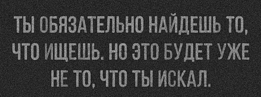 ТЫ ОБЯЗАТЕЛЬНО НАЙДЕШЬ ТО ЧТО ИЩЕШЬ НО ЭТО БУДЕТ УЖЕ НЕ ТО ЧТО ТЫ ИСКАЛ