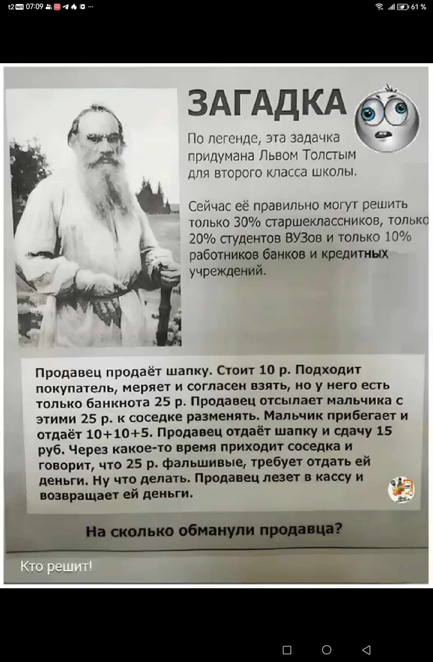 ЗАГАДКА д легенде эта задачк придумана Львом Толст для второго класса школы Сейчас её правильно могут решить только 30 старшеклассников толькс 20 студентов ВУЗов и только 10 работников банков и кредитных учреждений Продавец продаёт шапку Стоит 10 р Поджодит покупатель меряет и согласен взять но у него есть только банкнота 25 р Продавец отсылает мал