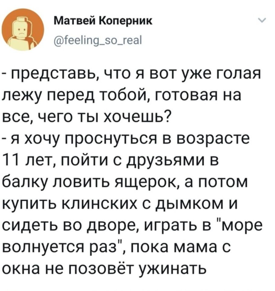 Матвей Коперник ГееііП9_зо_геа представь что я вот уже голая лежу перед тобой готовая на все чего ты хочешь я хочу проснуться в возрасте 11 лет пойти с друзьями в балку ловить ящерок а потом купить клинских с дымком и сидеть во дворе играть в море волнуется раз пока мама с окна не позовёт ужинать