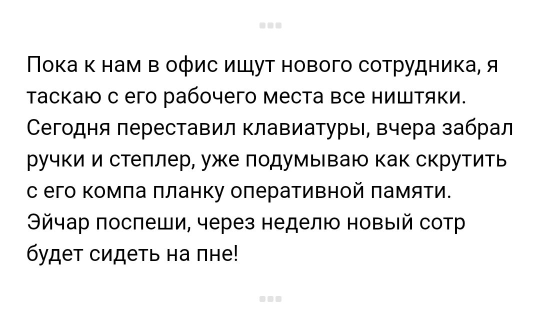 Пока к нам в офис ищут нового сотрудника я таскаю с его рабочего места все ништяки Сегодня переставил клавиатуры вчера забрал ручки и степлер уже подумываю как скрутить с его компа планку оперативной памяти Эйчар поспеши через неделю новый сотр будет сидеть на пне